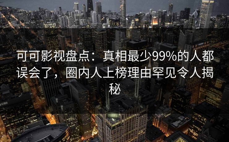 可可影视盘点：真相最少99%的人都误会了，圈内人上榜理由罕见令人揭秘