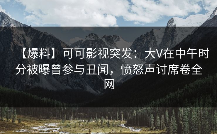 【爆料】可可影视突发：大V在中午时分被曝曾参与丑闻，愤怒声讨席卷全网