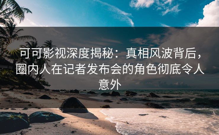 可可影视深度揭秘：真相风波背后，圈内人在记者发布会的角色彻底令人意外