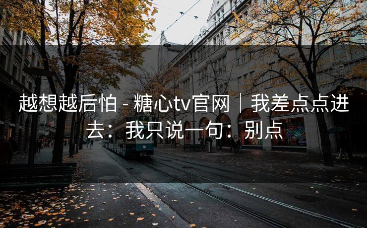越想越后怕 - 糖心tv官网｜我差点点进去：我只说一句：别点