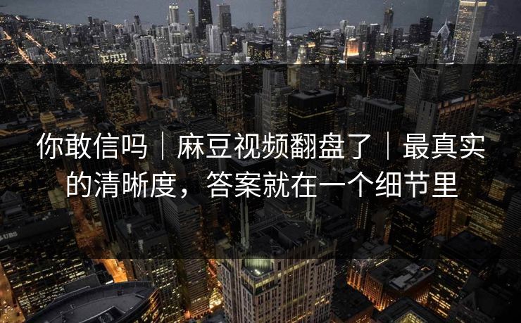 你敢信吗｜麻豆视频翻盘了｜最真实的清晰度，答案就在一个细节里