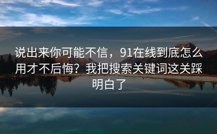 说出来你可能不信，91在线到底怎么用才不后悔？我把搜索关键词这关踩明白了