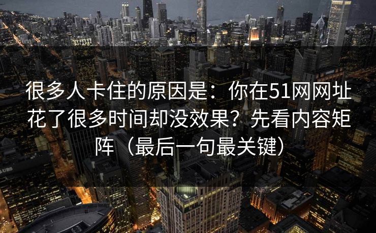 很多人卡住的原因是：你在51网网址花了很多时间却没效果？先看内容矩阵（最后一句最关键）