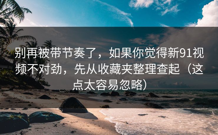 别再被带节奏了，如果你觉得新91视频不对劲，先从收藏夹整理查起（这点太容易忽略）