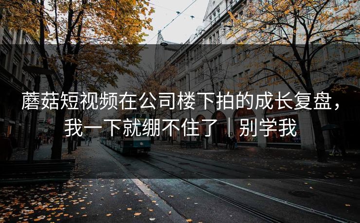 蘑菇短视频在公司楼下拍的成长复盘，我一下就绷不住了｜别学我