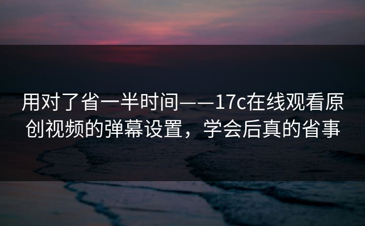 用对了省一半时间——17c在线观看原创视频的弹幕设置,学会后真的省事