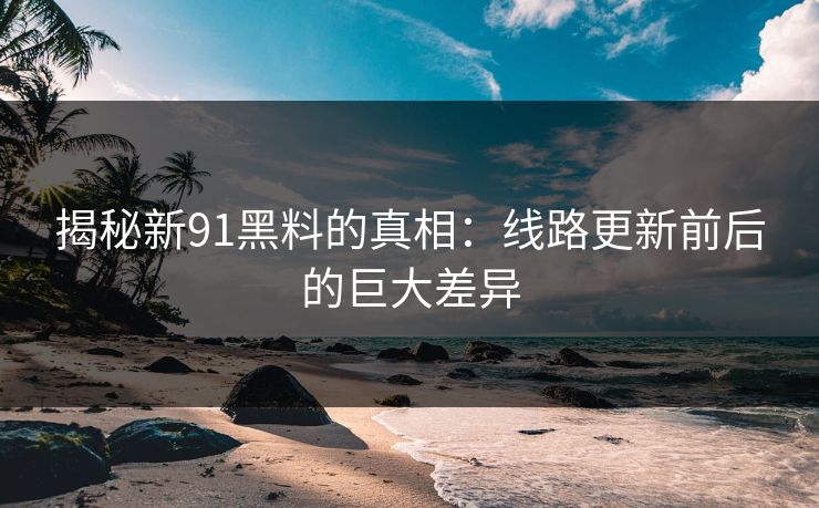 揭秘新91黑料的真相：线路更新前后的巨大差异