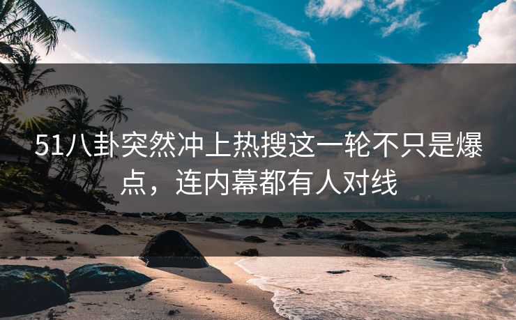 51八卦突然冲上热搜这一轮不只是爆点，连内幕都有人对线